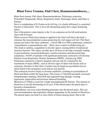 Blunt Force Trauma, Flail Chest, Heamoneumothorax,...
Blunt force trauma, Flail chest, Heamoneumothorax, Pulmonary contusion,
Pericardial Tamponarde, Shock, Respiratory shock, Hemoragic shock, and brake or
fracture.
Steve is complaining of 8/10 pain on his left leg, it is clearly deformed, is a potential
fracture or dislocation. This is not a life threatening injury but a major distracting
injury.
One of the patient s main injuries is the 12 cm contusion on his left axial/anterior
chest with 8/10 pain.
When excessive blunt force trauma is applied to the chest wall above the body s
tolerance the musculoskeletal system protecting the vital organs will fail. This blunt
trauma can lead to fail chest syndrome ...(Aaron MR at el 2001), pulmonary contusion
, heamothorax or pneumothorax and ... Show more content on Helpwriting.net ...
This leads to oedema, coagulation in alveolar spaces causing deficit of anatomical
structure function. This injury can take up to 24 hours to develop eventually leading
to poor perfusion, increased pulmonary vascular resistance and decreased lung
compliance. 50 60% of patients with significant pulmonary contusions will develop
bilateral Acute Respiratory Distress Syndrome (ARDS)...(trauma.org 2004)
Pulmonary contusions is hard to diagnose and can only be evaluated by the
mechanism of injury (MOI) , such as obvious signs of chest wall trauma such as
contusion, fractures or flail chest. Crackles may be heard on auscultation but are
rarely heard in the emergency room and are non specific.
This contusion involves injury to alveolar capillaries, resulting in accumulation of
blood and fluids within the lung tissue. This causes a Vв‰‰Q mismatch, increased
intrapulmonary shunting, fluid shift and segmental lung damage. Causing
hypoxemia, hypercarbia and increases laboured breathing.
Blood loss of 150ml is usual for a single uncomplicated rib fracture. This amount of
blood loss is not life threatening on its own. If this blood enters the plural space it
becomes a heamothorax.
Heamothorax can occur when bleeding penetrates into the pleural space. This can
cause hemodynamic and respiratory changes depending on the amount of blood loss.
The pleural space can hold 4 or more litters of blood causing shock. Due to the
 