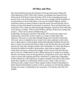 Of Mice and Men
How does Steinbeck present the characters of George and Lennie? During the
Great Depression of the 1930s when America was plunged into financial crisis
following the Wall Street Crash of October 1929, levels of unemployment and
poverty were at an all time high. In this ear life was a struggle and the mentality of
society became survival of the fittest, every man for himself. Migrant workers
toured the country in search of labour to provide money for food typically sent to
relatives living on the bread line elsewhere in America. These men lead lonely and
emotionless lives, which are reflected through Steinbeck s portrayal of his characters
in his famous, yet bleak, 1930s novella Of Mice and Men. In the novel, George and
Lennie s... Show more content on Helpwriting.net ...
Evidentially, George does not believe the dream will ever become reality as he
rhythmically reels off the words to Lennie as a matter of habit rather than
optimism. That said, it is clear that although George does not believe the dream
will come true he is thankful to have Lennie by his side somebody to talk to that
gives a damn about us which perhaps implies that although Steinbeck presents the
pair as victims, he also presents them as lucky in the fact that they have each other
and care for each other enough to build a firm relationship. To Lennie the dream is
all about the rabbits he intends to keep and pet, rather than an engine of hope
which drives George to continue the struggle. Lennie excites in the idea that one
day he will own a rabbit hutch An have rabbits because he is unable to see further
than his own desires, however George dreams of simplicities such as how thick the
cream is on the milk implying that all he would like is a stable home. Regardless
of their differences in the importance of aspects included in the dream, their dream
bonds them together in a shared goal which is to get a stake so they can buy a
little house and a couple of acres. Many migrant workers shared in dreaming of a
better future but had nobody to share it with as everyman was for himself, making
George and Lennie s relationship a rare occurrence. Towards the end of the first
chapter,
 