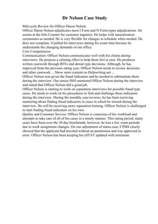 Dr Nelson Case Study
Mid cycle Review for Officer Daron Nelson
Officer Daron Nelson adjudicates most I Form and N Form types adjudications. He
assists at the Info Counter for customer inquiries. He helps with naturalization
ceremonies as needed. He is very flexible for changes in schedule when needed. He
does not complain, if pulled for interviews during his exam time because he
understands the changing demands of our office.
Core Competencies
Communication: Officer Nelson communicates well with his clients during
interviews. He projects a calming effect to help them feel at ease. He produces
written casework through RFEs and denial type decisions. Although, he has
improved from the previous rating year, Officer Nelson needs to review decisions
and other casework ... Show more content on Helpwriting.net ...
Officer Nelson was given the fraud indicators and he needed to substantiate them
during the interview. Our senior IS03 mentored Officer Nelson during the interview
and stated that Officer Nelson did a good job.
Officer Nelson is starting to work on separation interviews for possible fraud type
cases. He needs to work on his procedures to find and challenge these indicators
during the interview. During the monthly case reviews, he has been receiving
mentoring about finding fraud indicators in cases in which he missed during the
interview. He will be receiving more separation training. Officer Nelson is challenged
to start finding fraud indicators on his own.
Quality and Customer Service: Officer Nelson is conscious of his workload and
attempts to take care of all of his cases in a timely manner. This rating period, many
cases have been over the 30 day benchmark; however, he lost a few exam periods
due to work assignment changes. On one adjustment of status case, CPMS clearly
showed that the applicant had traveled without an permission and was approved in
error. Officer Nelson has been keeping his eSTAT updated with minimum
 