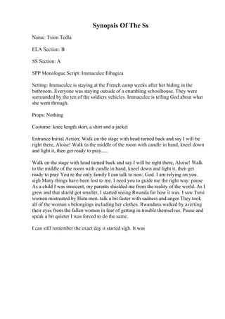Synopsis Of The Ss
Name: Tsion Tedla
ELA Section: B
SS Section: A
SPP Monologue Script: Immaculee Ilibagiza
Setting: Immaculee is staying at the French camp weeks after her hiding in the
bathroom. Everyone was staying outside of a crumbling schoolhouse. They were
surrounded by the ten of the soldiers vehicles. Immaculee is telling God about what
she went through.
Props: Nothing
Costume: knee length skirt, a shirt and a jacket
Entrance/Initial Action: Walk on the stage with head turned back and say I will be
right there, Aloise! Walk to the middle of the room with candle in hand, kneel down
and light it, then get ready to pray.....
Walk on the stage with head turned back and say I will be right there, Aloise! Walk
to the middle of the room with candle in hand, kneel down and light it, then get
ready to pray You re the only family I can talk to now, God. I am relying on you.
sigh Many things have been lost to me. I need you to guide me the right way. pause
As a child I was innocent, my parents shielded me from the reality of the world. As I
grew and that shield got smaller, I started seeing Rwanda for how it was. I saw Tutsi
women mistreated by Hutu men. talk a bit faster with sadness and anger They took
all of the woman s belongings including her clothes. Rwandans walked by averting
their eyes from the fallen women in fear of getting in trouble themselves. Pause and
speak a bit quieter I was forced to do the same.
I can still remember the exact day it started sigh. It was
 