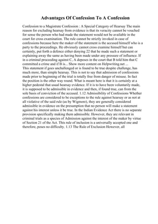 Advantages Of Confession To A Confession
Confession to a Magistrate Confession : A Special Category of Hearsay The main
reason for excluding hearsay from evidence is that its veracity cannot be vouched
for sense the person who had made the statement would not be available in the
court for cross examination. The rule cannot be strictly invoked in case of
confessions because here the maker of the statement is the accused himself who is a
party to the proceedings. He obviously cannot cross examine himself but can
certainly, put forth a defence either denying 22 that he made such a statement or
explaining away the same as having been made under any pressure of influence. If
in a criminal proceeding against C, A deposes in the court that B told him that C
committed a crime and if B is... Show more content on Helpwriting.net ...
This statement if goes unchallenged or is found to be true despite challenge, has
much more, than simple hearsay. This is not to say that admission of confessions
made prior to beginning of the trial is totally free from danger of misuse. In fact
the position is the other way round. What is meant here is that it is certainly at a
higher pedestal that usual hearsay evidence. If it is to have been voluntarily made,
it is supposed to be admissible in evidence and then, if found true, can from the
sole basis of conviction of the accused. 1.12 Admissibility of Confessions Whether
confessions are considered to be exceptions to the rule against hearsay or as not at
all violative of the said rule (as by Wigmore), they are generally considered
admissible in evidence on the presumption that no person will make a statement
against his interest unless it be true. In the Indian Evidence Act there is no separate
provision specifically making them admissible. However, they are relevant in
criminal trials as a species of Admission against the interest of the maker by virtue
of Section 21 of the Act. This rule of inclusion is a universally accepted one and
therefore, poses no difficulty. 1.13 The Rule of Exclusion However, all
 