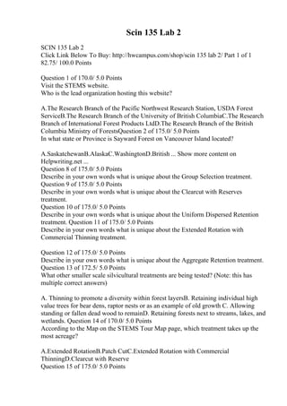 Scin 135 Lab 2
SCIN 135 Lab 2
Click Link Below To Buy: http://hwcampus.com/shop/scin 135 lab 2/ Part 1 of 1
82.75/ 100.0 Points
Question 1 of 170.0/ 5.0 Points
Visit the STEMS website.
Who is the lead organization hosting this website?
A.The Research Branch of the Pacific Northwest Research Station, USDA Forest
ServiceB.The Research Branch of the University of British ColumbiaC.The Research
Branch of International Forest Products LtdD.The Research Branch of the British
Columbia Ministry of ForestsQuestion 2 of 175.0/ 5.0 Points
In what state or Province is Sayward Forest on Vancouver Island located?
A.SaskatchewanB.AlaskaC.WashingtonD.British ... Show more content on
Helpwriting.net ...
Question 8 of 175.0/ 5.0 Points
Describe in your own words what is unique about the Group Selection treatment.
Question 9 of 175.0/ 5.0 Points
Describe in your own words what is unique about the Clearcut with Reserves
treatment.
Question 10 of 175.0/ 5.0 Points
Describe in your own words what is unique about the Uniform Dispersed Retention
treatment. Question 11 of 175.0/ 5.0 Points
Describe in your own words what is unique about the Extended Rotation with
Commercial Thinning treatment.
Question 12 of 175.0/ 5.0 Points
Describe in your own words what is unique about the Aggregate Retention treatment.
Question 13 of 172.5/ 5.0 Points
What other smaller scale silvicultural treatments are being tested? (Note: this has
multiple correct answers)
A. Thinning to promote a diversity within forest layersB. Retaining individual high
value trees for bear dens, raptor nests or as an example of old growth C. Allowing
standing or fallen dead wood to remainD. Retaining forests next to streams, lakes, and
wetlands. Question 14 of 170.0/ 5.0 Points
According to the Map on the STEMS Tour Map page, which treatment takes up the
most acreage?
A.Extended RotationB.Patch CutC.Extended Rotation with Commercial
ThinningD.Clearcut with Reserve
Question 15 of 175.0/ 5.0 Points
 