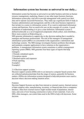 Information system has become as universal in our daily...
Information system has become as universal in our daily business activities as human
resource management, marketing, finance or any other major business functions.
Information system play vital role to provide management with control over their
data and to operate successful businesses. They make up a significant field of study in
business administration and management, and this is the most business imperatives
that include in a course in information system. If we want to understand information
system and functions, first we need to be sure on the concepts of a system. A good
foundation of understanding is to give a clear definition: Information system is
defined technically as a set of organized components which collect, store distribute...
Show more content on Helpwriting.net ...
MIS generate information to support day to day decision making that is needed to
managers and business professionals. The role of the managers of management
information system (MIS) is to concentrate to the organization s information and
technology systems. The MIS manage investigates business problems then designs
and maintains computer applications to have solutions to the organization s
problems. A management information system sometimes is called a management
reporting system (MRS). MIS generates four basic types of reports that help
managers:
1 Periodic scheduled reports
2 Exception reports
3 Demand reports and responses
4 Push reporting
Example1:
Example2:
3.A Decision support systems.
Decision support systems (DSS) refer to an interactive computer based systems that
are collected and presented data from the range of sources, generally for business
matters. (DSSs) are information systems designed to help and promote users reach a
decision when a decision making situation arises.
Features:
Decision Support Systems use data from internal or external sources. Internal sources
of data comprise sales, manufacturing, inventory, or financial data from a companies
database. Data from external sources might include trends of population, interest
rates, and costs of new housing construction or price of new materials. Users of a
DSS, often managers, can control data used in the DSS to help with decisions. Some
decision
 