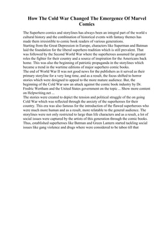 How The Cold War Changed The Emergence Of Marvel
Comics
The Superhero comics and storylines has always been an integral part of the world s
cultural history and the combination of historical events with fantasy themes has
made them irresistible to comic book readers of various generations.
Starting from the Great Depression in Europe, characters like Superman and Batman
laid the foundation for the liberal superhero tradition which is still prevalent. That
was followed by the Second World War where the superheroes assumed far greater
roles the fighter for their country and a source of inspiration for the Americans back
home. This was also the beginning of patriotic propaganda in the storylines which
became a trend in the wartime editions of major superhero comic books.
The end of World War II was not good news for the publishers as it served as their
primary storyline for a very long time, and as a result, the focus shifted to horror
stories which were designed to appeal to the more mature audience. But, the
beginning of the Cold War saw an attack against the comic book industry by Dr.
Fredric Wertham and the United States government on the topic ... Show more content
on Helpwriting.net ...
The stories were created to depict the tension and political struggle of the on going
Cold War which was reflected through the anxiety of the superheroes for their
country. This era was also famous for the introduction of the flawed superheroes who
were much more human and as a result, more relatable to the general audience. The
storylines were not only restricted to large than life characters and as a result, a lot of
social issues were captured by the artists of this generation through the comic books.
Thus, established superheroes like Batman and Green Lantern started tackling social
issues like gang violence and drugs where were considered to be taboo till that
 
