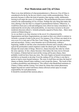 Post Modernism and City of Glass
There is no clear definition of what postmodernism is. However, City of Glass is
considered to be the by far the text which is most visibly postmodernism. This is
precisely because it offers the kind of narrative that zigzags visibly, deliberately
missing at all angle the sense of a foundation. The postmodernist discourse remains
central to the understanding of City of Glass. Perhaps the only thing that makes the
story alluring is the fact that it is steeped in postmodernist features. Otherwise, it
would have been just a cold and ambiguous story about too many coincidences. To
understand the novels play with predictability, we must have recourse to the post
modernist discourse about it. Aristotle primarily argued in Poetics that:... Show more
content on Helpwriting.net ...
As we see there is no clear structure in the novel. It is characterized by
fragmentation and these fragmentations can stand on their own which is contrary to
Aristotle s concept of order in the novel. For instance, City of Glass can stand on its
own even if it is only part of The New York Trilogy. The story can start anywhere
and end anywhere. Auster s story branches out in all directions, without a
beginning, middle or end like some structureless rhizome and it actually reflects the
typical the postmodern central emptiness under the absent god . He therefore,
disrupts the usual order of things. Moreover, chance becomes the order by which
the story operates. In fact, chance becomes what makes the story moves forward.
For instance, if Quinn had not received the wrong call by pure chance, there
probably would not have been any story. The story begins on hazard circumstances
and thrives on hazards to develop. Even the ending of City of Glass is one that is
prone to lead to more hazard instances. The story in itself does not deny the hand of
chance as Quinn; himself states nothing is real except the chance . The result of this
is endless possibilities and alternatives. This reflects what Baudrillard maintains in
Chance, Culture and the Literary Text where he claims that certain phenomena
happen beyond our control and hence chance allowed certain space to escape
responsibility for such phenomena.
It should be considered that memory plays a
 