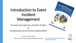 Introduction to Event
Incident
Management
for horse event organisers, volunteers & riders
&
Introducing the role of the Horse Welfare Officer
Horse SA 4 February 2014
Held at the University of Adelaide, Roseworthy Campus http://www.horsesa.asn.au/home/welfare/
horse-welfare-officers/
 