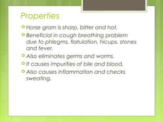 Properties 
 Horse gram is sharp, bitter and hot. 
 Beneficial in cough breathing problem 
due to phlegms, flatulation, hicups, stones 
and fever. 
 Also eliminates germs and worms. 
 It causes impurities of bile and blood. 
 Also causes inflammation and checks 
sweating. 
 