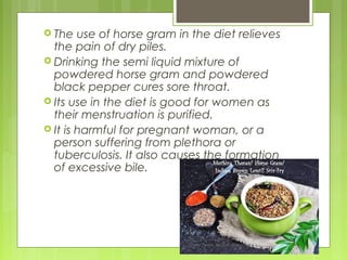  The use of horse gram in the diet relieves 
the pain of dry piles. 
 Drinking the semi liquid mixture of 
powdered horse gram and powdered 
black pepper cures sore throat. 
 Its use in the diet is good for women as 
their menstruation is purified. 
 It is harmful for pregnant woman, or a 
person suffering from plethora or 
tuberculosis. It also causes the formation 
of excessive bile. 
 