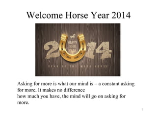 Welcome Horse Year 2014

Asking for more is what our mind is – a constant asking
for more. It makes no difference
how much you have, the mind will go on asking for
more.
1

 