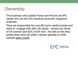 Ownership
• The business who publish Horse and Hound are IPC
  media who are the UK‟s leading consumer magazine
  publishe...