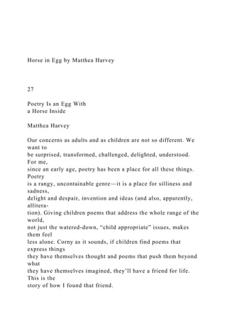 Horse in Egg by Matthea Harvey
27
Poetry Is an Egg With
a Horse Inside
Matthea Harvey
Our concerns as adults and as children are not so different. We
want to
be surprised, transformed, challenged, delighted, understood.
For me,
since an early age, poetry has been a place for all these things.
Poetry
is a rangy, uncontainable genre—it is a place for silliness and
sadness,
delight and despair, invention and ideas (and also, apparently,
allitera-
tion). Giving children poems that address the whole range of the
world,
not just the watered-down, “child appropriate” issues, makes
them feel
less alone. Corny as it sounds, if children find poems that
express things
they have themselves thought and poems that push them beyond
what
they have themselves imagined, they’ll have a friend for life.
This is the
story of how I found that friend.
 