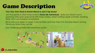 Game Description
Your Very Own Horse & Dream Ranch Is Just A Tap Away!
Join thousands of other horse lovers in Horse Life Adventures. Build your dream ranch,
spanning wide open grass lands with horse stables, sweet smelling apple orchards, breaking
fields, and a picturesque homestead.
Bond with your stable of horses. Care for them and train them into the blue ribbon winning
friends you know they can be.
Your challenging Horse Life Adventure awaits.
 