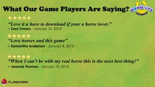 What Our Game Players Are Saying?

 “Love it u have to download if your a horse lover.”
 - Zara Towers - January 10, 2013

 “Love horses and this game”
 - Samantha Anderson - January 8, 2013


 “When I can't be with my real horse this is the next best thing!”
 - Jeannie Thomas - January 12, 2013
  
 