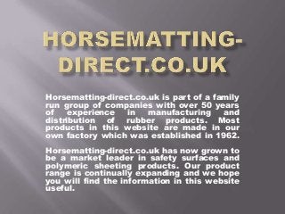 Horsematting-direct.co.uk is part of a family
run group of companies with over 50 years
of experience in manufacturing and
distribution of rubber products. Most
products in this website are made in our
own factory which was established in 1962.
Horsematting-direct.co.uk has now grown to
be a market leader in safety surfaces and
polymeric sheeting products. Our product
range is continually expanding and we hope
you will find the information in this website
useful.
 