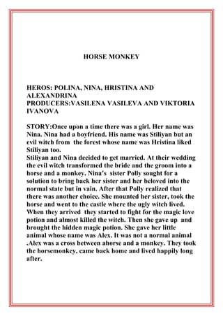HORSE MONKEY

HEROS: POLINA, NINA, HRISTINA AND
ALEXANDRINA
PRODUCERS:VASILENA VASILEVA AND VIKTORIA
IVANOVA
STORY:Once upon a time there was a girl. Her name was
Nina. Nina had a boyfriend. His name was Stiliyan but an
evil witch from the forest whose name was Hristina liked
Stiliyan too.
Stiliyan and Nina decided to get married. At their wedding
the evil witch transformed the bride and the groom into a
horse and a monkey. Nina’s sister Polly sought for a
solution to bring back her sister and her beloved into the
normal state but in vain. After that Polly realized that
there was another choice. She mounted her sister, took the
horse and went to the castle where the ugly witch lived.
When they arrived they started to fight for the magic love
potion and almost killed the witch. Then she gave up and
brought the hidden magic potion. She gave her little
animal whose name was Alex. It was not a normal animal
.Alex was a cross between ahorse and a monkey. They took
the horsemonkey, came back home and lived happily long
after.

 