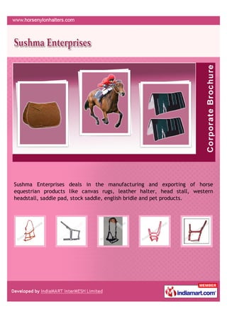 Sushma Enterprises deals in the manufacturing and exporting of horse
equestrian products like canvas rugs, leather halter, head stall, western
headstall, saddle pad, stock saddle, english bridle and pet products.
 