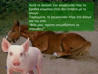 Αυτά τα άκουσε ένα γουρουνάκι που τα
βράδια κοιμόταν στον ίδιο στάβλο με το
άλογο.
Ταραγμένο, το γουρουνάκι πήγε στο άλογο
και του είπε:
“Φίλε μου, πρέπει οπωσδήποτε να
σηκωθείς!".
 