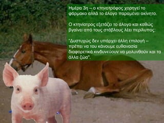 Ημέρα 3η – ο κτηνοτρόφος χορηγεί το
φάρμακο αλλά το άλογο παραμένει ακίνητο.

Ο κτηνίατρος εξετάζει το άλογο και καθώς
βγαίνει από τους στάβλους λέει περίλυπος:

“Δυστυχώς δεν υπάρχει άλλη επιλογή –
πρέπει να του κάνουμε ευθανασία
διαφορετικά κινδυνεύουν να μολυνθούν και τα
άλλα ζώα".
 