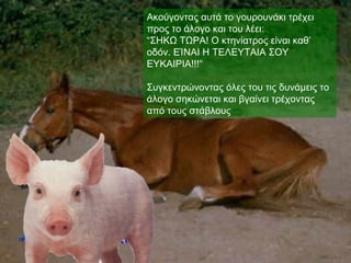 Ακούγοντας αυτά το γουρουνάκι τρέχει
προς το άλογο και του λέει:
“ΣΗΚΩ ΤΩΡΑ! Ο κτηνίατρος είναι καθ’
οδόν. ΕΊΝΑΙ Η ΤΕΛΕΥΤΑΙΑ ΣΟΥ
ΕΥΚΑΙΡΙΑ!!!“

Συγκεντρώνοντας όλες του τις δυνάμεις το
άλογο σηκώνεται και βγαίνει τρέχοντας
από τους στάβλους
 