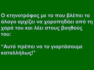 Ο κτηνοτρόφος με το που βλέπει το
άλογο αρχίζει να χοροπηδάει από τη
χαρά του και λέει στους βοηθούς
του:

“Αυτό πρέπει να το γιορτάσουμε
καταλλήλως!“
 