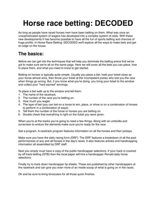 Horse race betting: DECODED
As long as people have raced horses men have been betting on them. What was once an
unsophisticated system of wagers has developed into a complex system of odds. With these
new developments it has become possible to have all the fun of sports betting and chances of
huge proﬁts. In Horse Race Betting: DECODED we'll explore all the ways to make bets and get
an edge on the house.
The basics:
Before we can get into the techniques that will help you dominate the betting arena ﬁrst we've
got to make sure we're all on the same page. Here we will cover all the bets you can place, how
to place them, and what you need to know to get started.
Betting on horses is typically quite simple. Usually you place a bet, hold your ticket close as
your horse almost wins, then throw your ticket at the incompetent jockey who lost you the race
when things go wrong. But, if you know what you're doing, you bring your ticket to the window
and collect your "hard earned" winnings.
To place a bet walk up to the window and tell them:
1. The name of the racetrack.
2. The number of the race you're betting on.
3. How much you wager.
4. The type of bet (you can bet on a horse to win, place, or show or on a combination of horses
to perform in a combination of ways).
5. Tell them the number of the horse or horses you are betting on.
6. Double check that everything is right on the ticket you were given.
When you're at the tracks you're going to need a few things. Along with an umbrella and
sunscreen to endure the elements make sure you're ready for the race.
Get a program. A racetrack program features information on all the horses and their jockeys.
Make sure you have the daily racing form (DRF). The DRF features a breakdown of all the past
performances of any and all horses in the day's races. It also features articles and handicapping
information all assembled by DRF staff.
Next you simply must have a copy of the public handicapper selections. If your track is covered
by off track betting (OTB) then the local paper will hire a handicapper Ronald daily horse
selections.
Finally try to track down handicapper tip sheets. These are published by other handicappers at
the racetrack and can give you even more of an inside scoop of what is going on in the races.
Oh and be sure to bring binoculars for all those quick ﬁnishes.
 