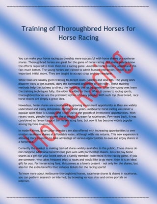 Training of Thoroughbred Horses for
              Horse Racing

You can make your horse racing partnership more successful with horse shares or racehorse
shares. Thoroughbred horses are great for the game of horse racing. Not many people know
the efforts required to train them for a racing game. Australia horse trainers understand this
fact much better. The young horses are trained to admit human interaction, which is an
important initial move. They are taught to accept strap and the headgear.

While foals are usually given training to accept leads, saddles and also bits. The young ones
discover ways to get started, obey the command and order of the rider. These training
methods help the jockeys to direct the horses in the racing game. After the young ones learn
the training techniques fully, the eider is added to them. When it comes to racing sports,
thoroughbred horses are the preferred option of many people. With such top class breed, race
horse shares are simply a great idea.

Nowadays, horse shares are considered as growing investment opportunity as they are widely
understood and easily obtainable. Before some years, Melbourne horse racing was never a
popular sport than it is today and it has led to the growth of investment opportunities. With
recent years, people have seen the dramatic increase for racehorses. Few years back, it was
considered as favourite sport for horse racing fans, but now it has become widely popular
among big-time investors.

In modern times, blue-collar investors are also offered with increasing opportunities to own
smaller racehorse shares at affordable rates, although with less returns. This new expansion is
allowing more investors to take advantage of various opportunities to own and enjoy shares in
a horserace.

Currently the market is making limited shares widely available to the public. These shares do
not comprise additional benefits but goes well with partnership shares. You can buy horse
shares as a gift for your loved ones or a family member, interested in the racing game. If you
are someone, who takes frequent trips to races and would like to go more, then it is an ideal
gift for you. For horseracing fans, this proves as a lovely present – not only for the shares, but
also for the extra benefits that includes tickets for the racing sports!

To know more about Melbourne thoroughbred horses, racehorse shares & shares in racehorse,
you can perform research on Internet, by browsing various sites and online portals on
Internet.
 
