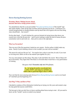 Horse Racing Betting System

Warning: Money Making Secrets Ahead
(because this horse racing system works!)

You should know that this is not just another "Horse Racing Betting System of the month" type
deal. Quite frankly, I hate all the hype out there and I'm guessing you do too. Lord knows I've
wasted enough pounds on shoddy products and tip sheets that were hyped as the next best thing
since sliced bread. . .but weren't!

On the other hand. . .if you're looking for a proven formula for laying horses that shows you
exactly how to bet like the pros bet. . .and if you're looking to make the kind of money the pros
consistently week in and week out. . .then you've come to the right place.


Why Lay Favourites?

That was one of the first questions I asked my new mentor. On the surface it didn't make any
sense. Surely if you're backing a horse to lose wouldn't you start with an outsider?

The answer he said was flat out "no". You need to have value in your bets, he said, if you want
to win long term. (More on this in the manual I put together for you.)

You see, most punters are like sheep. They play it safe and follow the crowd. Most of them will
bet on favourites. They figure that if the horse is a favourite then it must have a very good chance
of winning.

                       But guess what? Favourites only win 33% of races.

                          So... by laying favourites you already have
                          a strike of 66% and using my methods you
                         will be able to push that figure closer to 90%!

Now isn't that the most amazing (and obvious) Horse Racing Betting System you've ever heard
of? And that's just the beginning of it!


Just Plug ' Play and Bet to Win!

I decided to condense all the information I picked up on laying over the years and created a step-
by-step guide that anyone could follow.

The best part is that you don't have to know anything about horse racing to start. All you need to
know are the "insider" secrets revealed in my manual.
 