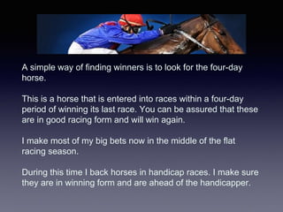 A simple way of finding winners is to look for the four-day
horse.
This is a horse that is entered into races within a fou...