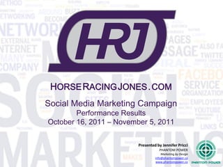 HORSE RACING JONES . COM
Social Media Marketing Campaign
        Performance Results
October 16, 2011 – November 5, 2011

                         Presented by Jennifer Pricci
                                    PHANTOM POWER
                                      Marketing by Design
                                  info@phantompower.co
                                  www.phantompower.co
 