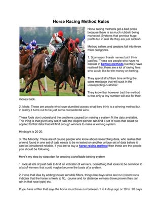 Horse Racing Method Rules
                                                       Horse racing methods get a bad press
                                                       because there is so much rubbish being
                                                       marketed. Systems that promise huge
                                                       profits but in real life they are just rubbish.

                                                       Method sellers and creators fall into three
                                                       main categories.

                                                       1. Scammers: Harsh names but I think
                                                       justified. These are people who have no
                                                       interest in betting methods but they have
                                                       realised that there are a lot of raving fans
                                                       who would like to win money on betting.

                                                       They spend all of their time writing the
                                                       sales message that will suck in the
                                                       unsuspecting customer.

                                                       They know that however bad the method
                                                       is that only a tiny number will ask for their
money back.

2. Idiots: These are people who have stumbled across what they think is a winning method but
in reality it turns out to be just some coincedental wins.

These fools dont understand the problems caused by making a system fit the data available.
The thing is that given any set of data the diligent person can find a set of rules that could be
applied to that data that will find enough winners to make a winning system.

Hindsight is 20 20.

3. The Minority: There are of course people who know about researching data, who realise that
a trend found in one set of data needs to be re tested on another unique set of data before it
can be considered reliable. If you are to buy a horse racing method then these are the people
you should be following.

Here's my step by step plan for creating a profitable betting system

1. look at lots of past data to find an indicator of winners. Something that looks to be common to
a lot of winners that could maybe become the basis of a system.

2. Hone that idea by adding known sensible filters, things like days since last run (recent runs
indicate that the horse is likely to fit), course and /or distance winners (have proven they can
win in that race type) etc.

If you have a filter that says the horse must have run between 1 to 4 days ago or 10 to 20 days
 