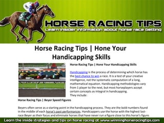Horse Racing Tips | Hone Your
                  Handicapping Skills
                                         Horse Racing Tips | Hone Your Handicapping Skills

                                         Handicapping is the process of determining which horse has 
                                         the best chance to win a race. It is a test of your creative 
                                         intelligence, not the systematic computation of a long, 
                                         mathematical equation. Handicapping methodologies vary 
                                         from 1 player to the next, but most horseplayers accept 
                                         certain concepts as integral in handicapping.
                                         They include:
Horse Racing Tips | Beyer Speed Figures

Beyers often serve as a starting point in the handicapping process. They are the bold numbers found 
in the middle of each horse’s past performances. Handicappers use the horse with the highest last-
race Beyer as their focus and eliminate horses that have never run a figure close to this horse’s figure.
 
