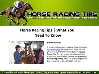 Horse Racing Tips | What You
       Need To Know
             Horse Racing Tips

             If you aren’t interested in reading this article about
             horse racing tips and just want to find a site that
             you can trust, then I recommend you visit Horse
             Racing Tips. They are one of the only sites that is
             trusted and reliable when comes tounderstanding
             horse racing betting. Their tips and strategies have
             been proven to be accurate and beneficial.
 