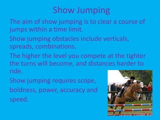 Show JumpingCross CountryCross Country is a test of endurance and stamina. The aim is to prove the speed, stamina, jumping ability and that they’re at the peak of condition.The rider must have a knowledge of pace, striding and their own horse. The jumps are natural and most courses include ditches, steps, water, dog kennels and logs to put the horse off. 