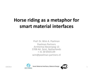 Horse riding as a metaphor for
             smart material interfaces

                    Prof. Dr. Wim A. Poelman
                        Poelman Partners
                    Arnhemse Bovenweg 13
                   3708 AA Zeist, Netherlands
                        + 31 30 6925139
                   wim@poelman-partners.nl



3/9/2013           Smart Material Interfaces, Material Design   1
 
