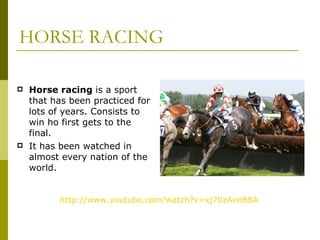 HORSE RACING Horse racing  is a sport that has been practiced for lots of years. Consists to win ho first gets to the final.  It has been watched in almost every nation of the world.  http:// www.youtube.com / watch?v = xj70zAxnB8A 