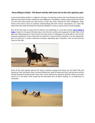 Horse Riding in Dubai - The desert activity with close ties to the city's glorious past

A pure-bred Arabian stallion is a sight for tired eyes. Its distinctly arched neck, free-flowing trot and the
high tail, this breed has been revered for over 4000 years. The Bedouin natives used to prize their horses
so much that many would rear their horses in their own tents. Revered for their intelligence, these
horses were bred to have an excellent understanding with their human counterparts. It is traits like
these that have made the breed, the dominant bloodline in many an equine stock around the globe.

One of the best ways to enjoy this fine breed is by embarking on a trip that involves horse riding in
Dubai. Known for its equine friendly nature, the Emirate is pretty well equipped to handle riders of all
ages and riding experience. Those who do not have access to riding gear are easily able to rent out the
necessary equipment at tack shops that are located in many prominent locations or at the riding trails.
One can take part in various equestrian activities, depending upon inclination, time on hand and the
fitness of the rider.




Some of the more popular avenues for equine activities among horse lovers are: the Dubai Polo and
Equestrian Club, the Desert Palms, Emirates Riding Club, Jebel Ali Equestrian Club, Club Joumana and the
Sharjah Equestrian & Racing Club. Those with a more adventurous approach towards riding can try their
hand at it, in the desert sand. Known by the alternative term of desert hacking, it is an experience to
remember.
 