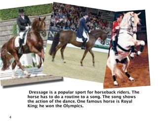 Dressage is a popular sport for horseback riders. The
    horse has to do a routine to a song. The song shows
    the action of the dance. One famous horse is Royal
    King; he won the Olympics.

4
 