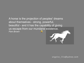 A horse is the projection of peoples' dreams about themselves - strong, powerful, beautiful - and it has the capability of giving us escape from our mundane existence.  Pam Brown angeles_lilia@yahoo.com 
