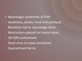 •   Neurologic syndrome of EHV
-   weakness, ataxia, hind end paralysis
-   Mutation led to neurologic form
-   Restrictions placed on horse travel
-   30-50% euthanized
-   Shed virus in nasal secretions
-   Quarantined farms
 