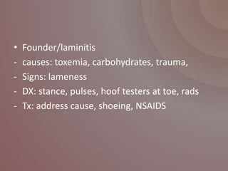 •   Founder/laminitis
-   causes: toxemia, carbohydrates, trauma,
-   Signs: lameness
-   DX: stance, pulses, hoof testers at toe, rads
-   Tx: address cause, shoeing, NSAIDS
 