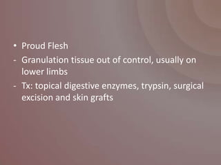 • Proud Flesh
- Granulation tissue out of control, usually on
  lower limbs
- Tx: topical digestive enzymes, trypsin, surgical
  excision and skin grafts
 