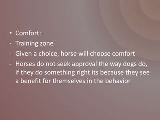 •   Comfort:
-   Training zone
-   Given a choice, horse will choose comfort
-   Horses do not seek approval the way dogs do,
    if they do something right its because they see
    a benefit for themselves in the behavior
 