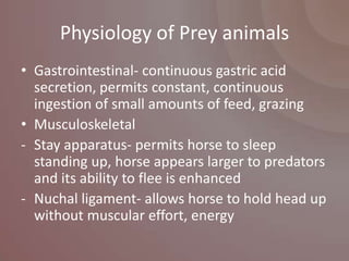 Physiology of Prey animals
• Gastrointestinal- continuous gastric acid
  secretion, permits constant, continuous
  ingestion of small amounts of feed, grazing
• Musculoskeletal
- Stay apparatus- permits horse to sleep
  standing up, horse appears larger to predators
  and its ability to flee is enhanced
- Nuchal ligament- allows horse to hold head up
  without muscular effort, energy
 