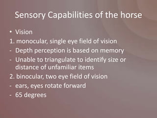 Sensory Capabilities of the horse
• Vision
1. monocular, single eye field of vision
- Depth perception is based on memory
- Unable to triangulate to identify size or
  distance of unfamiliar items
2. binocular, two eye field of vision
- ears, eyes rotate forward
- 65 degrees
 