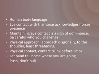 • Human body language
- Eye contact with the horse acknowledges horses
  presence
- Maintaining eye contact is a sign of dominance,
  be careful who you challenge
- Physical approach, approach diagonally, to the
  shoulder, least threatening,
- Physical contact, contact trunk before limbs
- Let hand tell horse where you are going
- Push, don’t pull
 