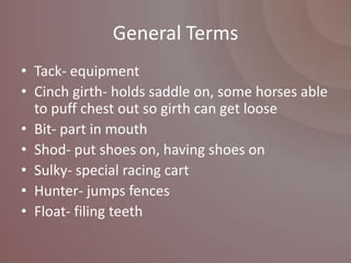General Terms
• Tack- equipment
• Cinch girth- holds saddle on, some horses able
  to puff chest out so girth can get loose
• Bit- part in mouth
• Shod- put shoes on, having shoes on
• Sulky- special racing cart
• Hunter- jumps fences
• Float- filing teeth
 