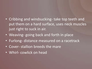 • Cribbing and windsucking- take top teeth and
  put them on a hard surface, uses neck muscles
  just right to suck in air.
• Weaving- going back and forth in place
• Furlong- distance measured on a racetrack
• Cover- stallion breeds the mare
• Whirl- cowlick on head
 