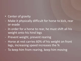 • Center of gravity
- Make it physically difficult for horse to kick, rear
  or evade
- In order for a horse to rear, he must shift all his
  weight onto his hind legs
- Prevent weight, prevent rearing
- Horse at rest carries 60% of his weight on front
  legs, increasing speed increases the %
- To keep him from rearing, keep him moving
 