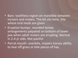 • Bars- toothless region on mandible between
  incisors and molars. The bit sits here. Site
  where oral meds are given
• Eruption bumps- rounded boney
  enlargements palpated on bottom of lower
  jaw when adult molars are erupting. Normal
  in 2-4 yr olds. Not painful
• Parrot mouth- overbite, impairs horses ability
  to tear off grass or bite pieces of hay.
 