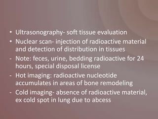 • Ultrasonography- soft tissue evaluation
• Nuclear scan- injection of radioactive material
  and detection of distribution in tissues
- Note: feces, urine, bedding radioactive for 24
  hours, special disposal license
- Hot imaging: radioactive nucleotide
  accumulates in areas of bone remodeling
- Cold imaging- absence of radioactive material,
  ex cold spot in lung due to abcess
 